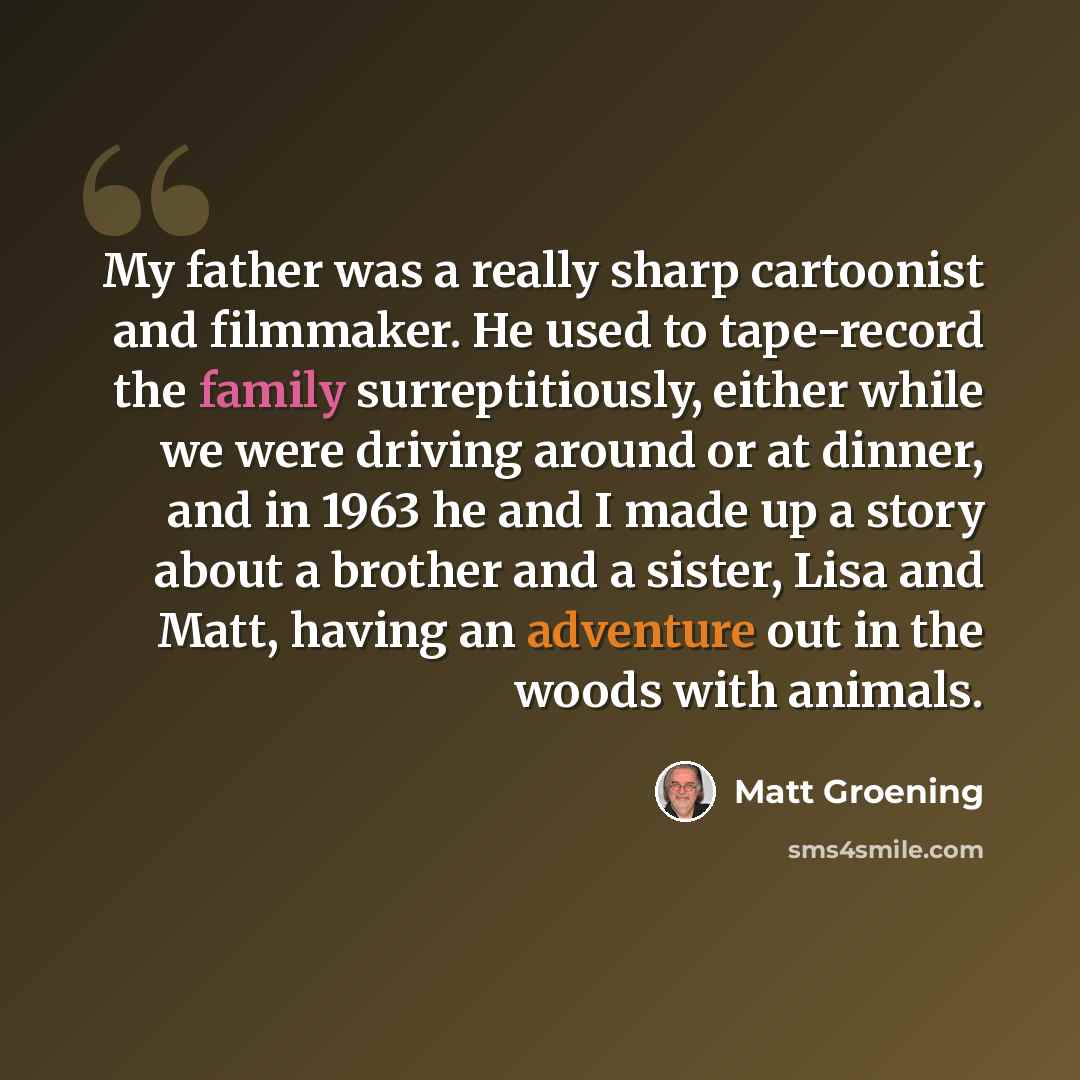 “My father was a really sharp cartoonist and filmmaker. He used to tape-record the family surreptitiously, either while we were driving around or at dinner, and in 1963 he and I made up a story about a brother and a sister, Lisa and Matt, having an adventure out in the woods with animals.” quote by Matt Groening