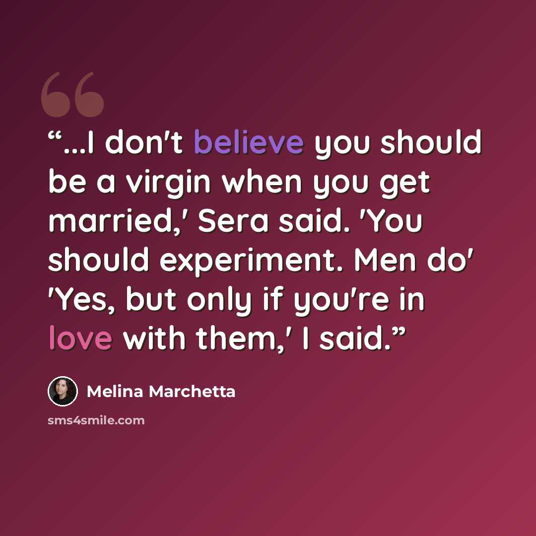 “...I don't believe you should be a virgin when you get married,' Sera said. 'You should experiment. Men do' 'Yes, but only if you're in love with them,' I said.” quote by Melina Marchetta