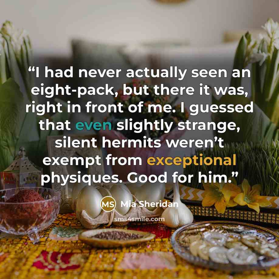 “I had never actually seen an eight-pack, but there it was, right in front of me. I guessed that even slightly strange, silent hermits weren’t exempt from exceptional physiques. Good for him.” quote by Mia Sheridan