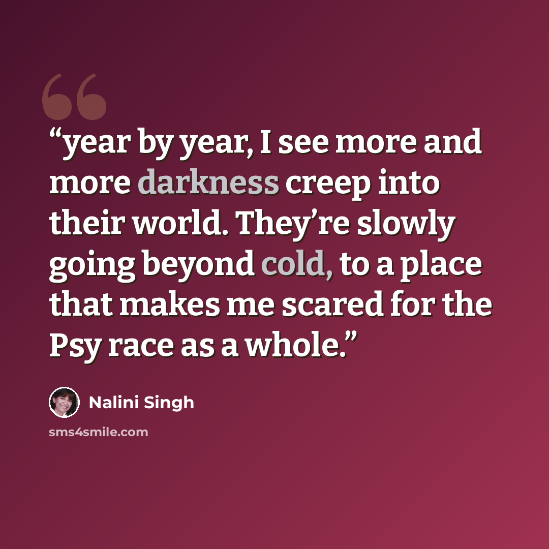 “year by year, I see more and more darkness creep into their world. They’re slowly going beyond cold, to a place that makes me scared for the Psy race as a whole.” quote by Nalini Singh