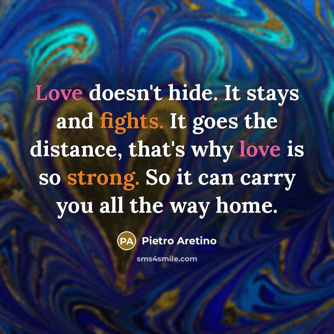“Love doesn't hide. It stays and fights. It goes the distance, that's why love is so strong. So it can carry you all the way home.” quote by Pietro Aretino