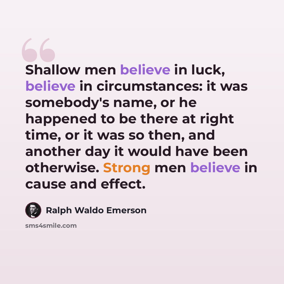 “Shallow men believe in luck, believe in circumstances: it was somebody's name, or he happened to be there at right time, or it was so then, and another day it would have been otherwise. Strong men believe in cause and effect.” quote by Ralph Waldo Emerson