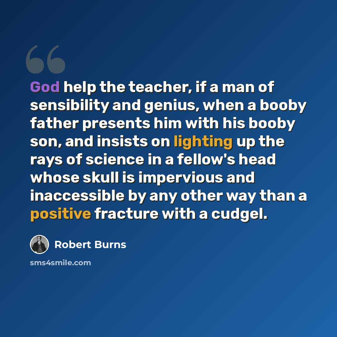 “God help the teacher, if a man of sensibility and genius, when a booby father presents him with his booby son, and insists on lighting up the rays of science in a fellow's head whose skull is impervious and inaccessible by any other way than a positive fracture with a cudgel.” quote by Robert Burns