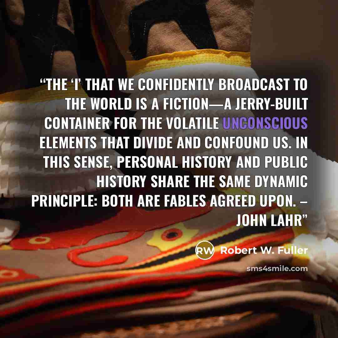 “The ‘I’ that we confidently broadcast to the world is a fiction—a jerry-built container for the volatile unconscious elements that divide and confound us. In this sense, personal history and public history share the same dynamic principle: both are fables agreed upon. – John Lahr” quote by Robert W. Fuller