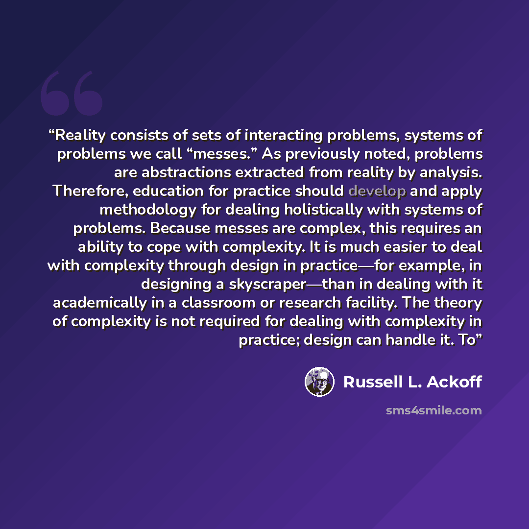 “Reality consists of sets of interacting problems, systems of problems we call “messes.” As previously noted, problems are abstractions extracted from reality by analysis. Therefore, education for practice should develop and apply methodology for dealing holistically with systems of problems…” quote by Russell L. Ackoff