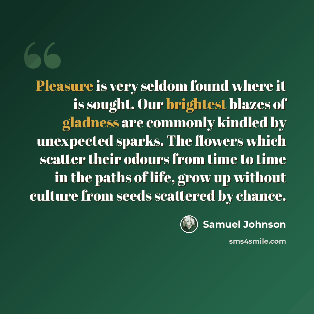 “Pleasure is very seldom found where it is sought. Our brightest blazes of gladness are commonly kindled by unexpected sparks. The flowers which scatter their odours from time to time in the paths of life, grow up without culture from seeds scattered by chance.” quote by Samuel Johnson