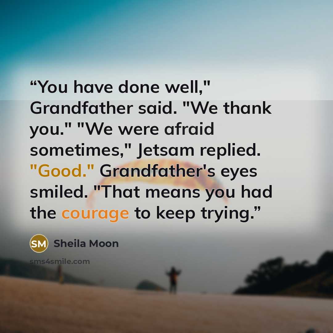 “You have done well," Grandfather said. "We thank you." "We were afraid sometimes," Jetsam replied. "Good." Grandfather's eyes smiled. "That means you had the courage to keep trying.” quote by Sheila Moon