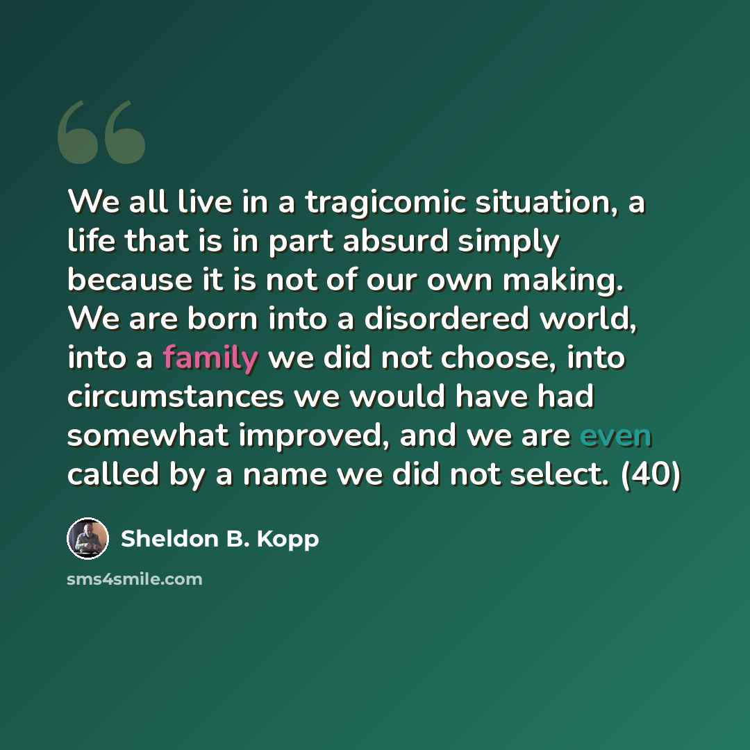 “We all live in a tragicomic situation, a life that is in part absurd simply because it is not of our own making. We are born into a disordered world, into a family we did not choose, into circumstances we would have had somewhat improved, and we are even called by a name we did not select. (40)” quote by Sheldon B. Kopp