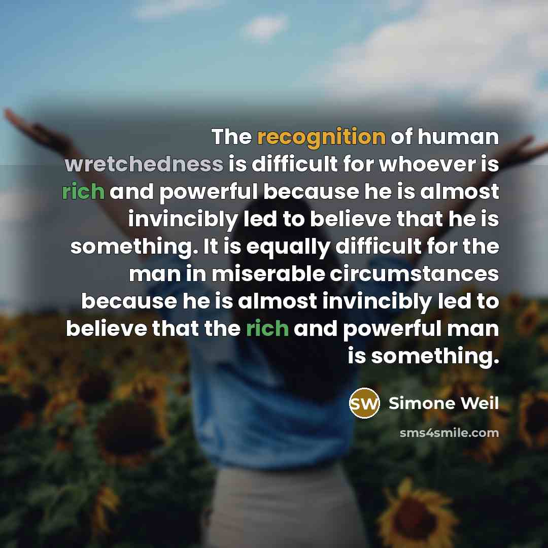 “The recognition of human wretchedness is difficult for whoever is rich and powerful because he is almost invincibly led to believe that he is something. It is equally difficult for the man in miserable circumstances because he is almost invincibly led to believe that the rich and powerful man is…” quote by Simone Weil