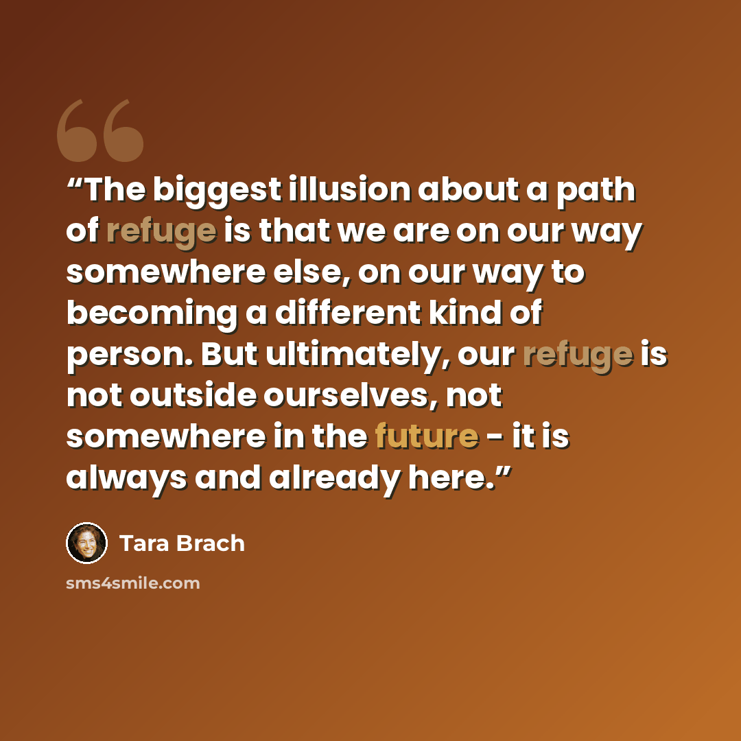 “The biggest illusion about a path of refuge is that we are on our way somewhere else, on our way to becoming a different kind of person. But ultimately, our refuge is not outside ourselves, not somewhere in the future - it is always and already here.” quote by Tara Brach