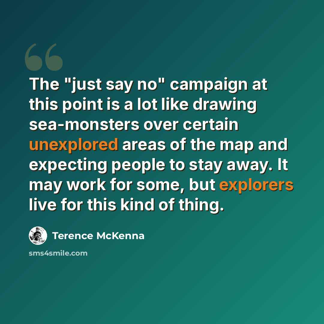 “The "just say no" campaign at this point is a lot like drawing sea-monsters over certain unexplored areas of the map and expecting people to stay away. It may work for some, but explorers live for this kind of thing.” quote by Terence McKenna