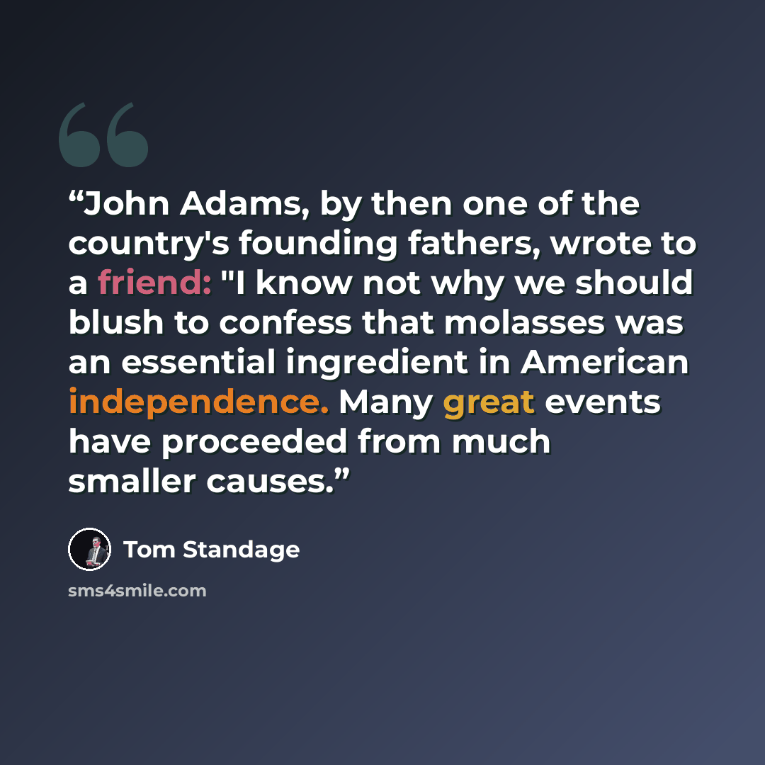 “John Adams, by then one of the country's founding fathers, wrote to a friend: "I know not why we should blush to confess that molasses was an essential ingredient in American independence. Many great events have proceeded from much smaller causes.” quote by Tom Standage