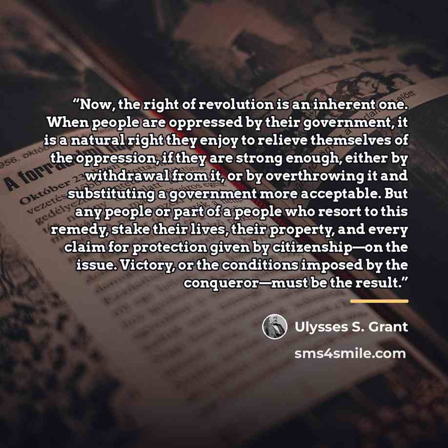 “Now, the right of revolution is an inherent one. When people are oppressed by their government, it is a natural right they enjoy to relieve themselves of the oppression, if they are strong enough, either by withdrawal from it, or by overthrowing it and substituting a government more acceptable…” quote by Ulysses S. Grant