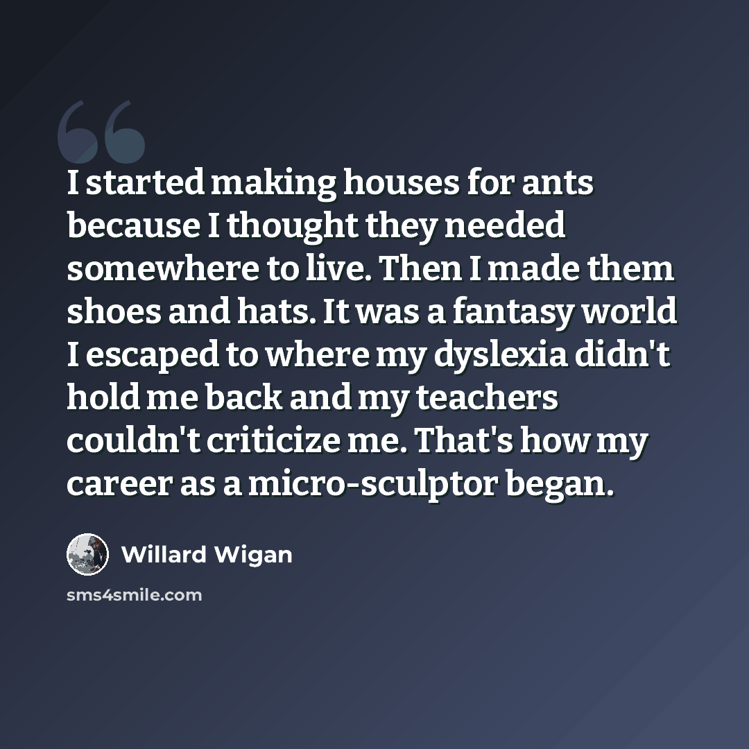 “I started making houses for ants because I thought they needed somewhere to live. Then I made them shoes and hats. It was a fantasy world I escaped to where my dyslexia didn't hold me back and my teachers couldn't criticize me. That's how my career as a micro-sculptor began.” quote by Willard Wigan