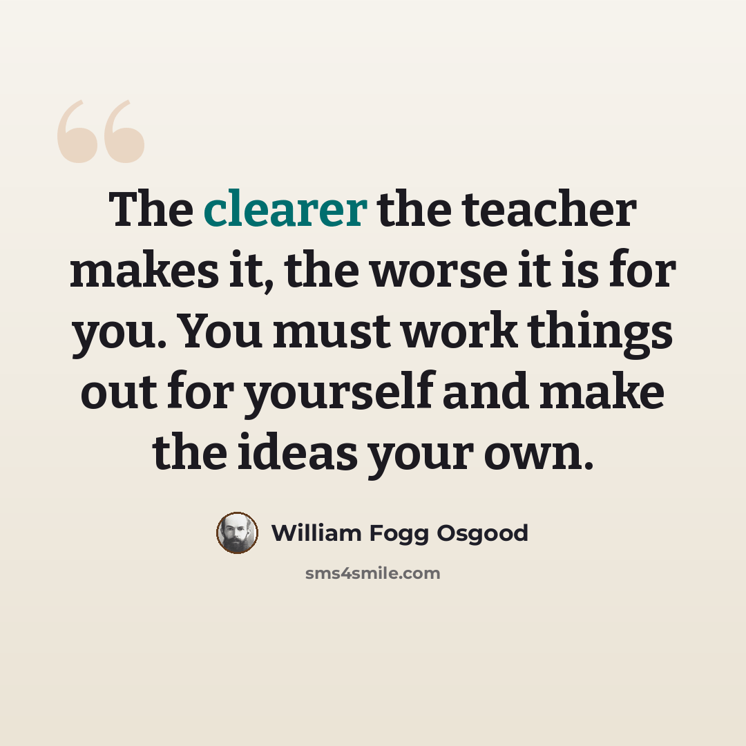 “The clearer the teacher makes it, the worse it is for you. You must work things out for yourself and make the ideas your own.” quote by William Fogg Osgood
