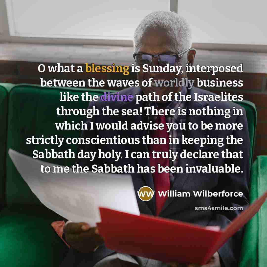 “O what a blessing is Sunday, interposed between the waves of worldly business like the divine path of the Israelites through the sea! There is nothing in which I would advise you to be more strictly conscientious than in keeping the Sabbath day holy. I can truly declare that to me the Sabbath has…” quote by William Wilberforce