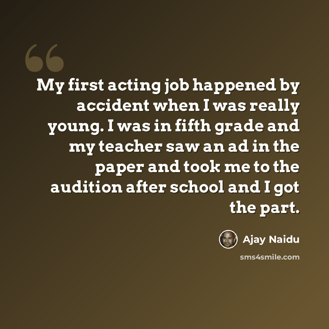 “My first acting job happened by accident when I was really young. I was in fifth grade and my teacher saw an ad in the paper and took me to the audition after school and I got the part.” quote by Ajay Naidu