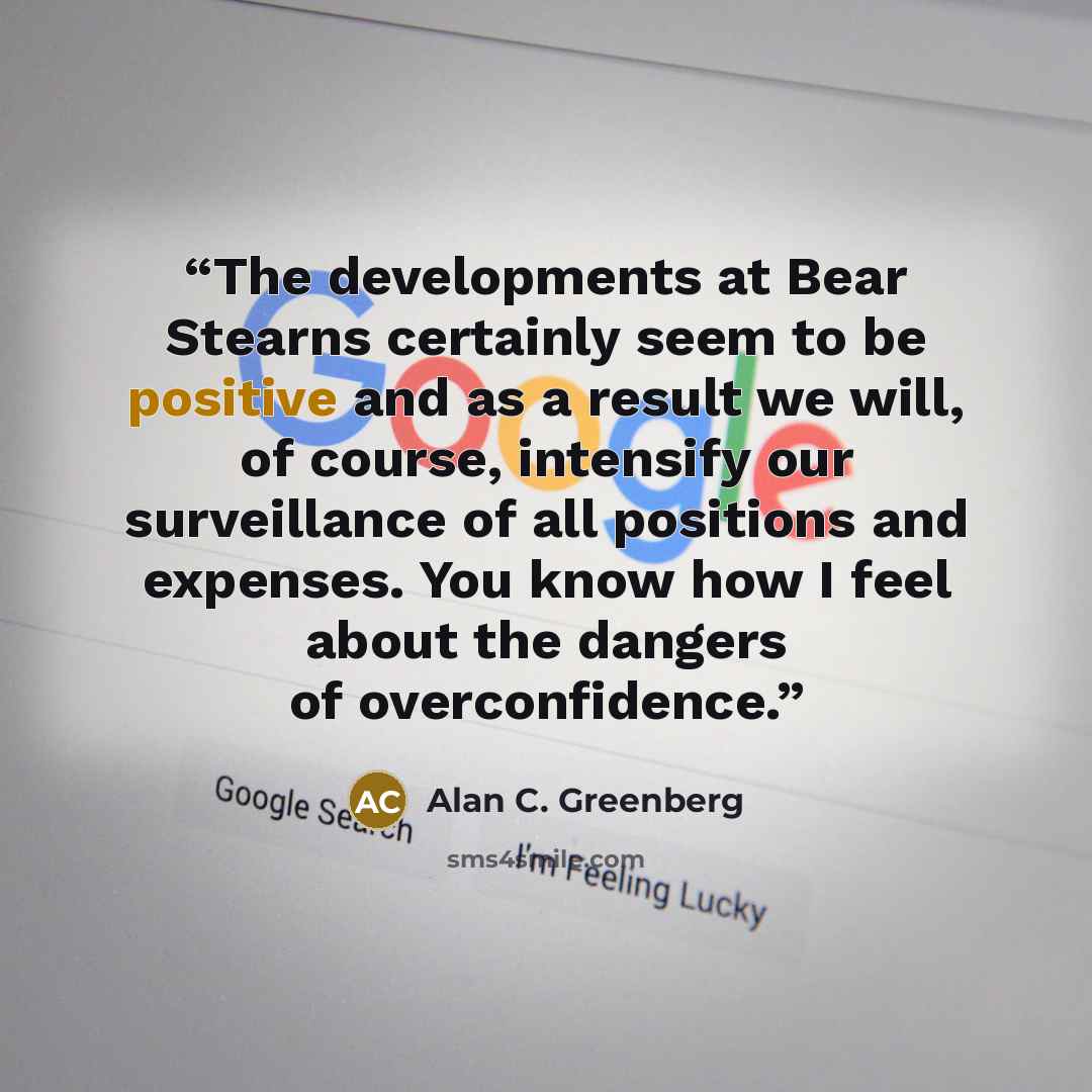 “The developments at Bear Stearns certainly seem to be positive and as a result we will, of course, intensify our surveillance of all positions and expenses. You know how I feel about the dangers of overconfidence.” quote by Alan C. Greenberg
