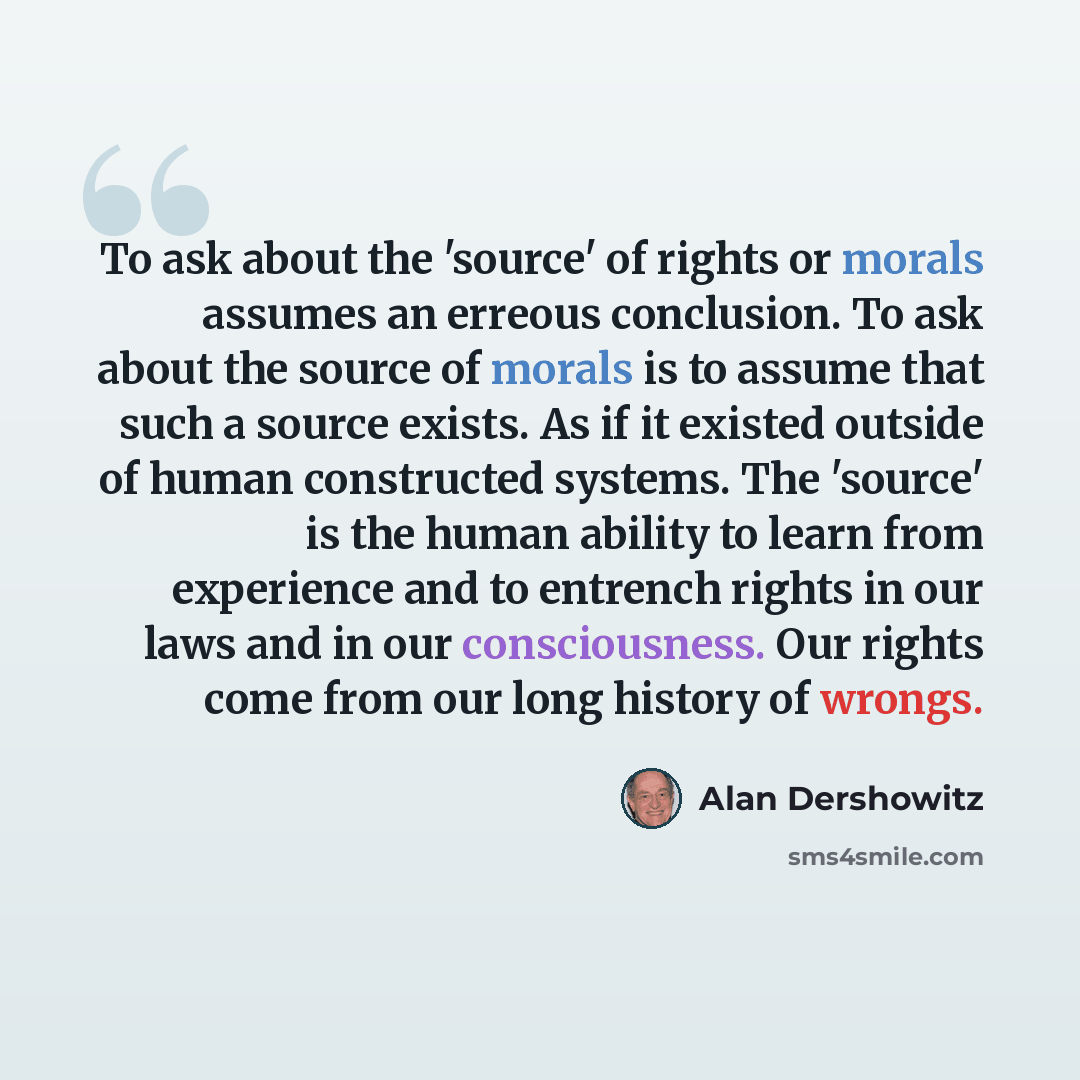 “To ask about the 'source' of rights or morals assumes an erreous conclusion. To ask about the source of morals is to assume that such a source exists. As if it existed outside of human constructed systems. The 'source' is the human ability to learn from experience and to entrench rights in our…” quote by Alan Dershowitz