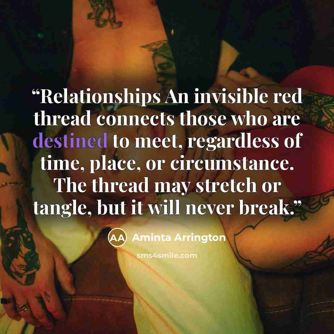 “Relationships An invisible red thread connects those who are destined to meet, regardless of time, place, or circumstance. The thread may stretch or tangle, but it will never break.” quote by Aminta Arrington