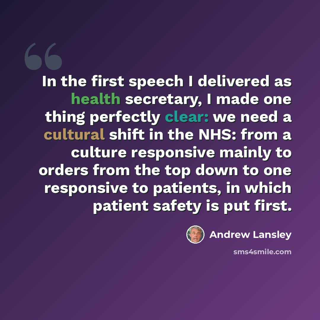 “In the first speech I delivered as health secretary, I made one thing perfectly clear: we need a cultural shift in the NHS: from a culture responsive mainly to orders from the top down to one responsive to patients, in which patient safety is put first.” quote by Andrew Lansley