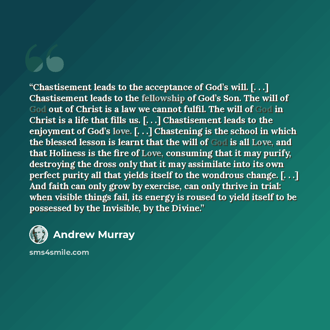 “Chastisement leads to the acceptance of God’s will. [. . .] Chastisement leads to the fellowship of God’s Son. The will of God out of Christ is a law we cannot fulfil. The will of God in Christ is a life that fills us. [. . .] Chastisement leads to the enjoyment of God’s love. [. . .] Chastening…” quote by Andrew Murray