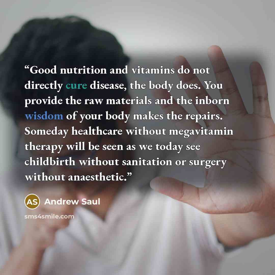 “Good nutrition and vitamins do not directly cure disease, the body does. You provide the raw materials and the inborn wisdom of your body makes the repairs. Someday healthcare without megavitamin therapy will be seen as we today see childbirth without sanitation or surgery without anaesthetic.” quote by Andrew Saul