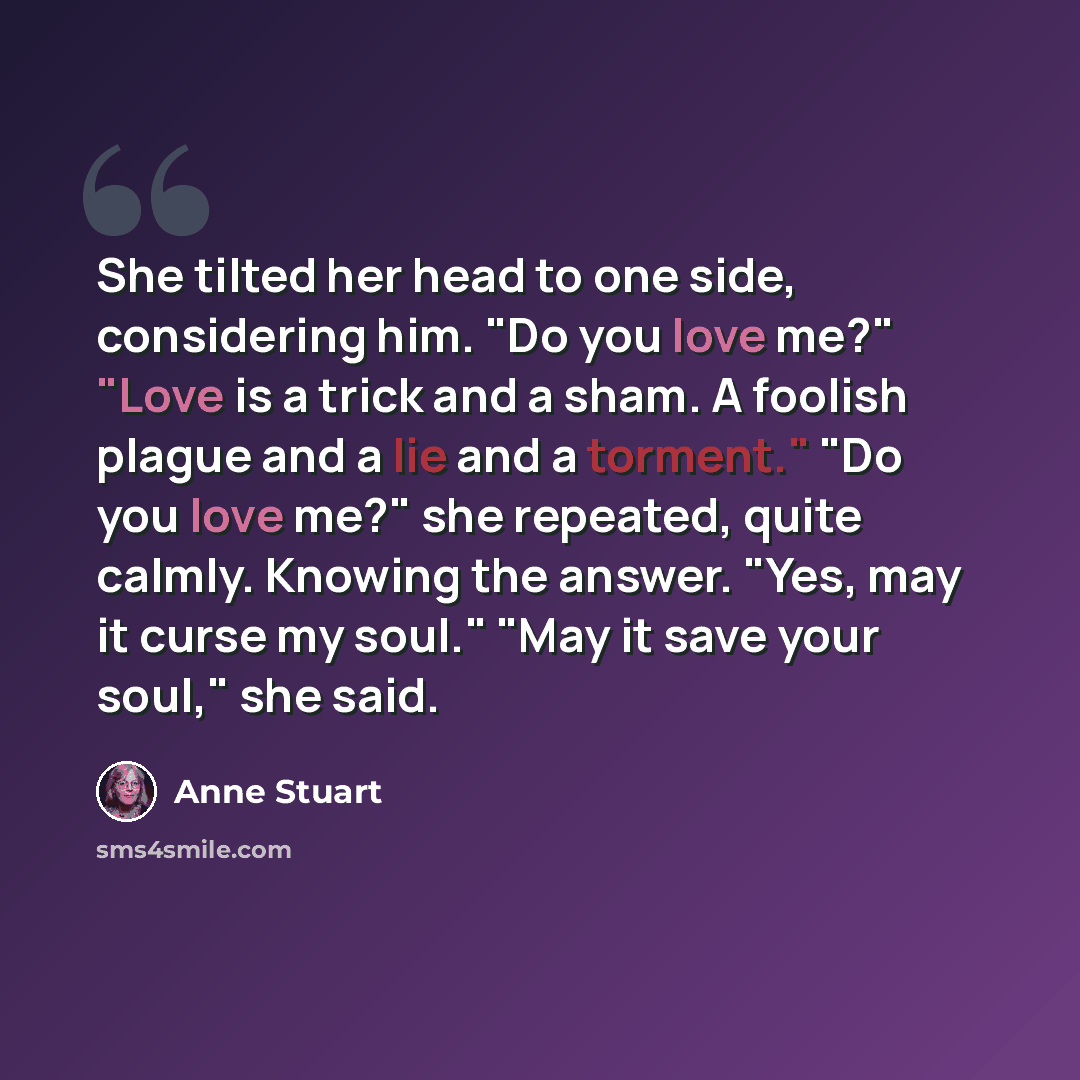 “She tilted her head to one side, considering him. "Do you love me?" "Love is a trick and a sham. A foolish plague and a lie and a torment." "Do you love me?" she repeated, quite calmly. Knowing the answer. "Yes, may it curse my soul." "May it save your soul," she said.” quote by Anne Stuart