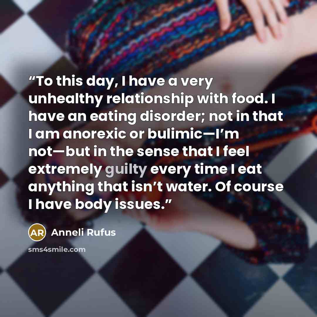“To this day, I have a very unhealthy relationship with food. I have an eating disorder; not in that I am anorexic or bulimic—I’m not—but in the sense that I feel extremely guilty every time I eat anything that isn’t water. Of course I have body issues.” quote by Anneli Rufus