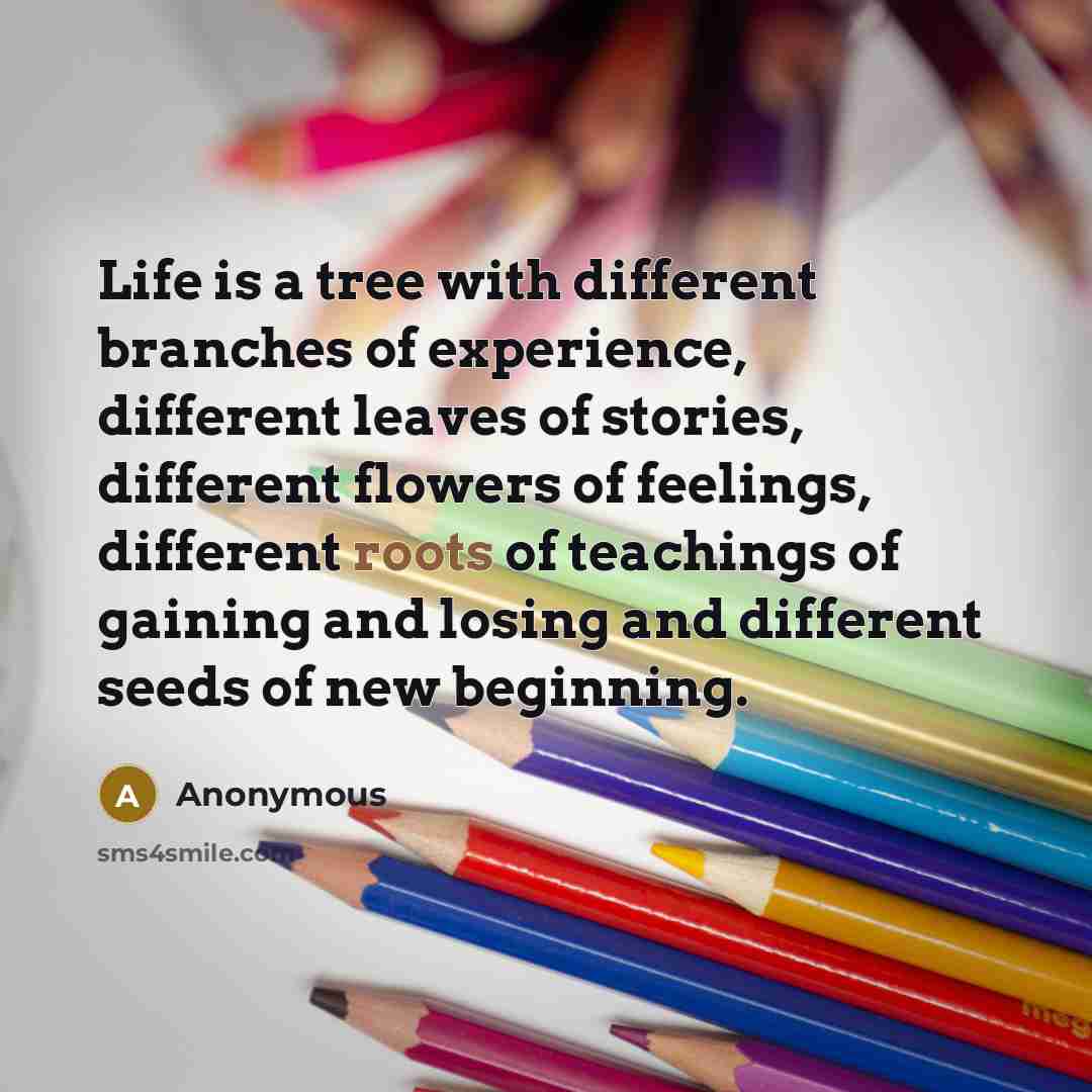 “Life is a tree with different branches of experience, different leaves of stories, different flowers of feelings, different roots of teachings of gaining and losing and different seeds of new beginning.” quote by Anonymous