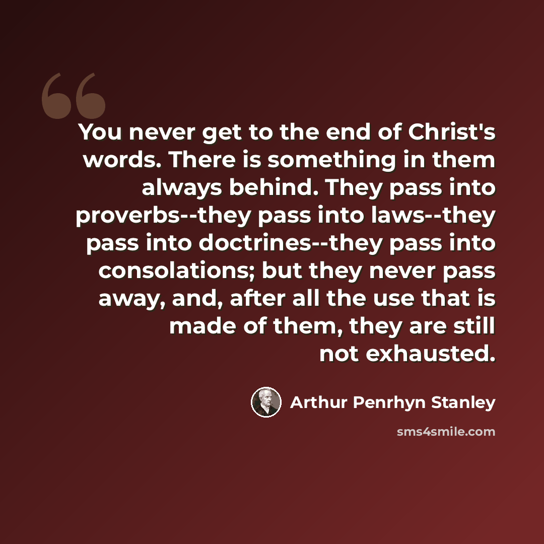 “You never get to the end of Christ's words. There is something in them always behind. They pass into proverbs--they pass into laws--they pass into doctrines--they pass into consolations; but they never pass away, and, after all the use that is made of them, they are still not exhausted.” quote by Arthur Penrhyn Stanley