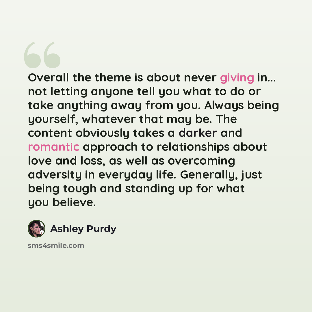 “Overall the theme is about never giving in... not letting anyone tell you what to do or take anything away from you. Always being yourself, whatever that may be. The content obviously takes a darker and romantic approach to relationships about love and loss, as well as overcoming adversity in…” quote by Ashley Purdy