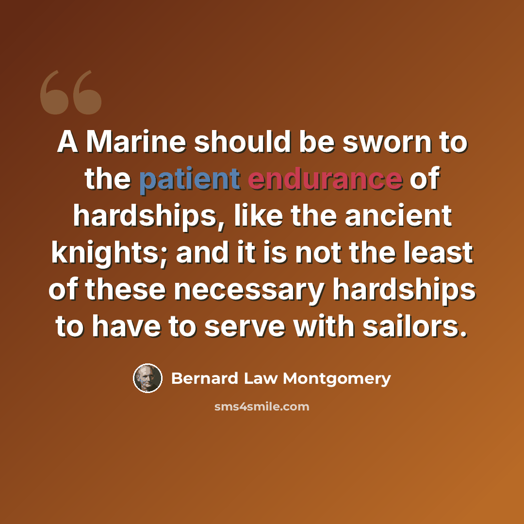 “A Marine should be sworn to the patient endurance of hardships, like the ancient knights; and it is not the least of these necessary hardships to have to serve with sailors.” quote by Bernard Law Montgomery