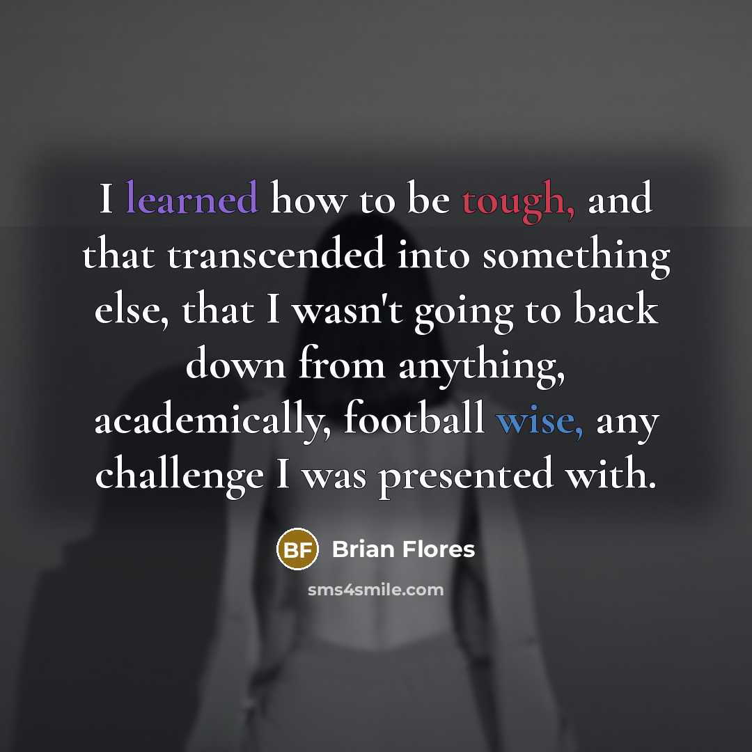 “I learned how to be tough, and that transcended into something else, that I wasn't going to back down from anything, academically, football wise, any challenge I was presented with.” quote by Brian Flores
