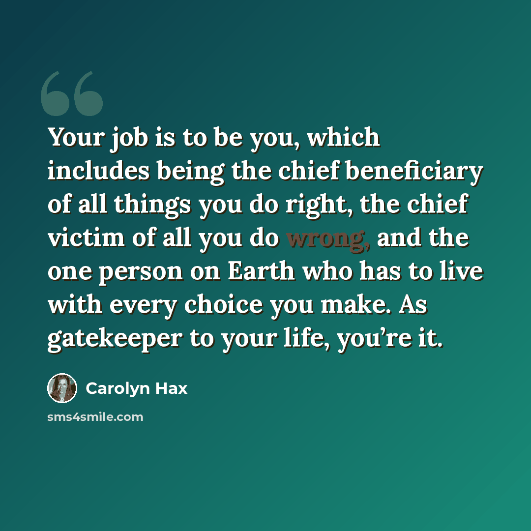 “Your job is to be you, which includes being the chief beneficiary of all things you do right, the chief victim of all you do wrong, and the one person on Earth who has to live with every choice you make. As gatekeeper to your life, you’re it.” quote by Carolyn Hax