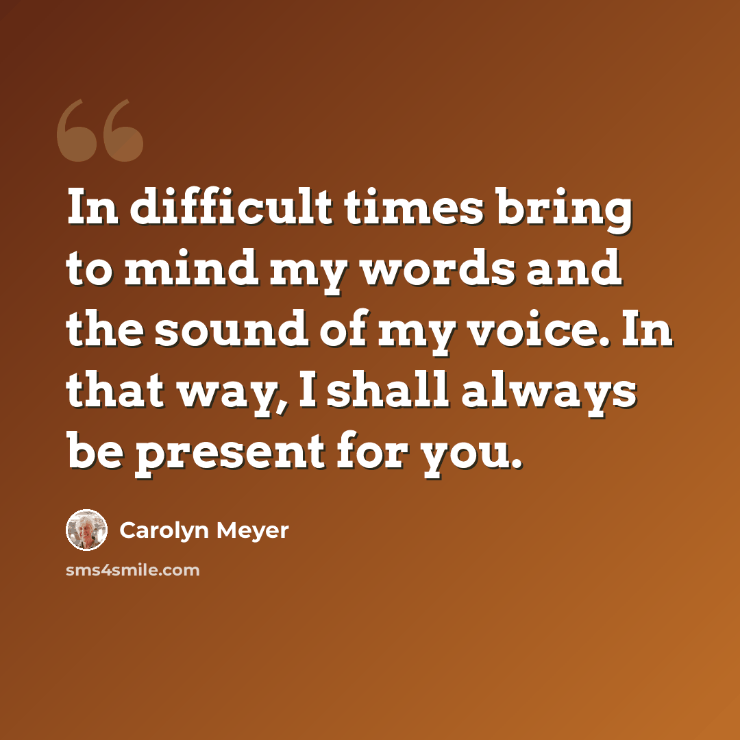 “In difficult times bring to mind my words and the sound of my voice. In that way, I shall always be present for you.” quote by Carolyn Meyer