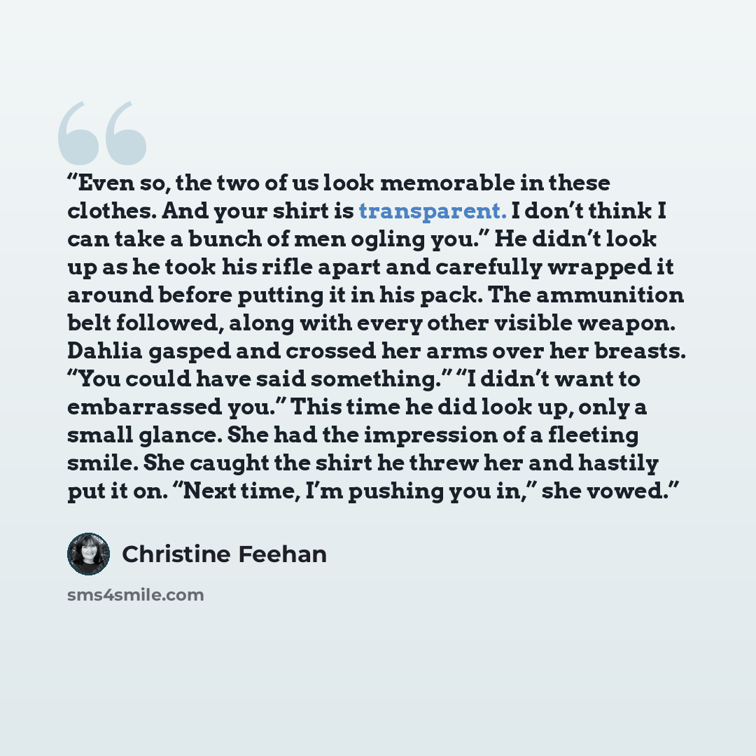 “Even so, the two of us look memorable in these clothes. And your shirt is transparent. I don’t think I can take a bunch of men ogling you.” He didn’t look up as he took his rifle apart and carefully wrapped it around before putting it in his pack. The ammunition belt followed, along with every…” quote by Christine Feehan