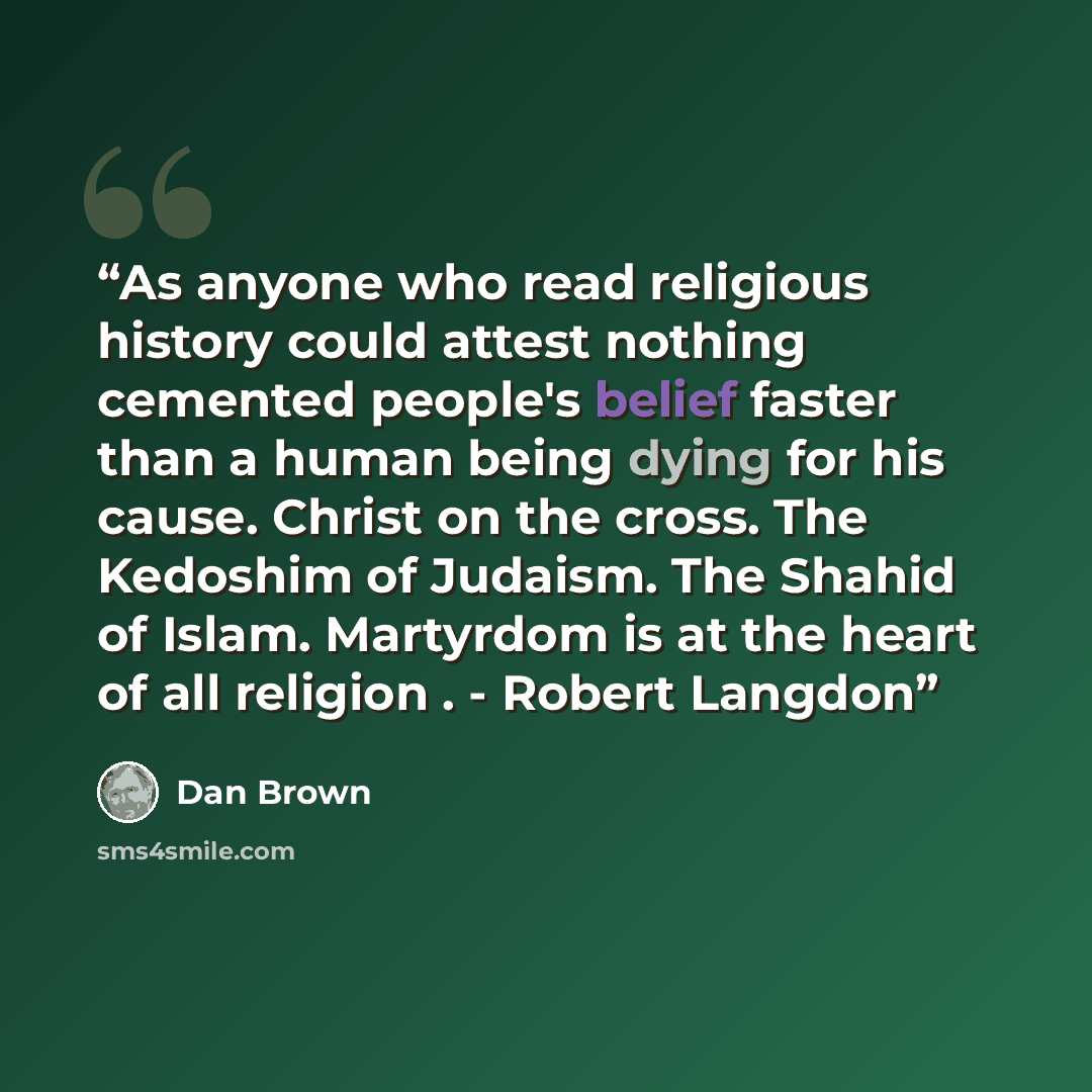 “As anyone who read religious history could attest nothing cemented people's belief faster than a human being dying for his cause. Christ on the cross. The Kedoshim of Judaism. The Shahid of Islam. Martyrdom is at the heart of all religion . - Robert Langdon” quote by Dan Brown