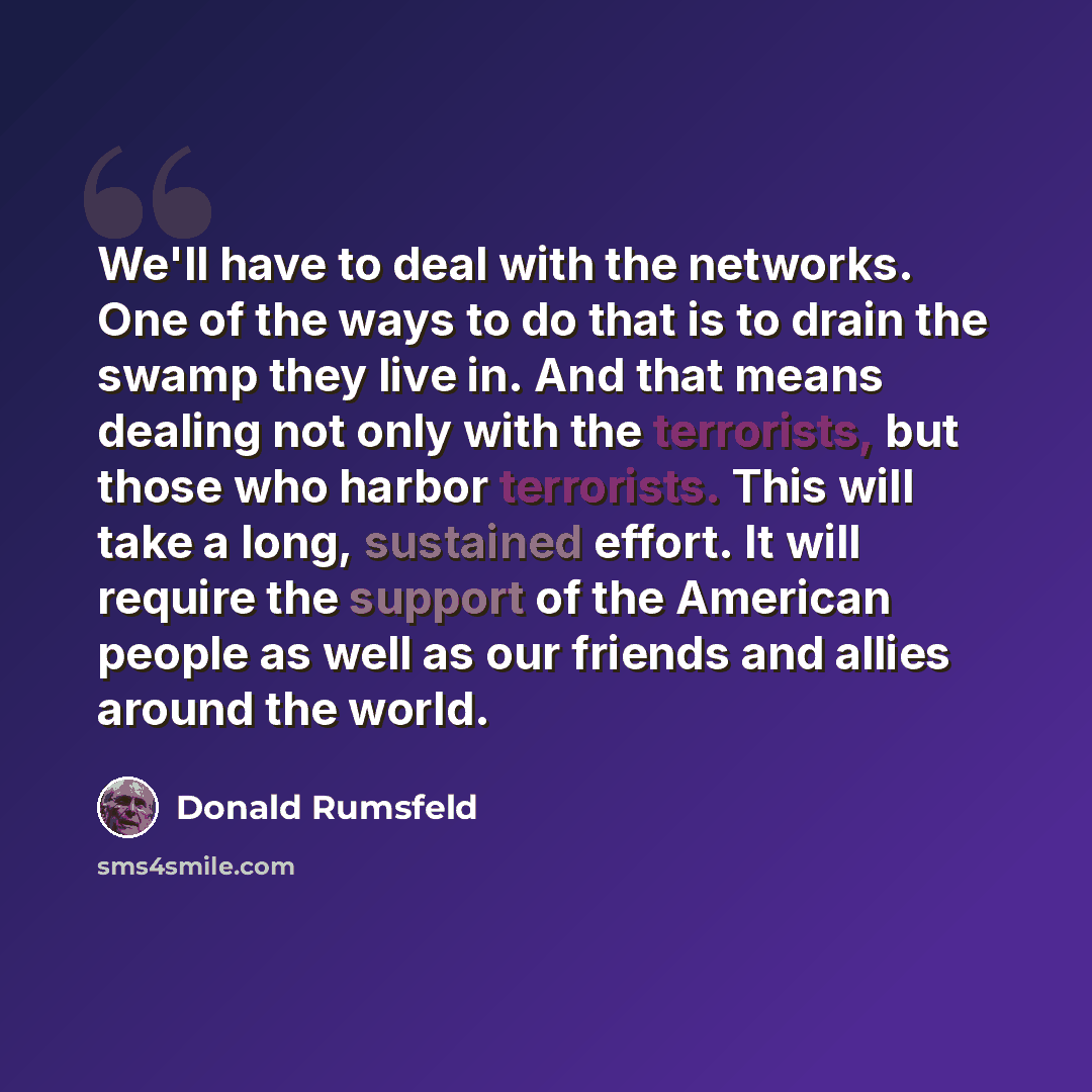 “We'll have to deal with the networks. One of the ways to do that is to drain the swamp they live in. And that means dealing not only with the terrorists, but those who harbor terrorists. This will take a long, sustained effort. It will require the support of the American people as well as our…” quote by Donald Rumsfeld