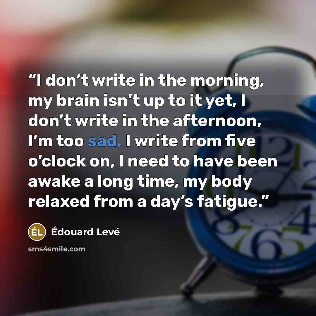 “I don’t write in the morning, my brain isn’t up to it yet, I don’t write in the afternoon, I’m too sad, I write from five o’clock on, I need to have been awake a long time, my body relaxed from a day’s fatigue.” quote by Édouard Levé
