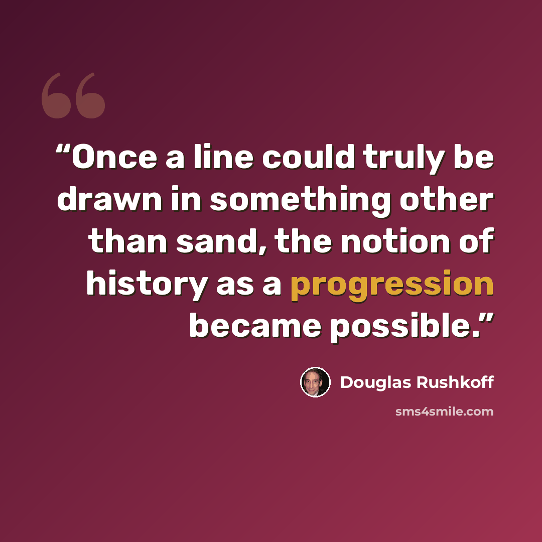 “Once a line could truly be drawn in something other than sand, the notion of history as a progression became possible.” quote by Douglas Rushkoff