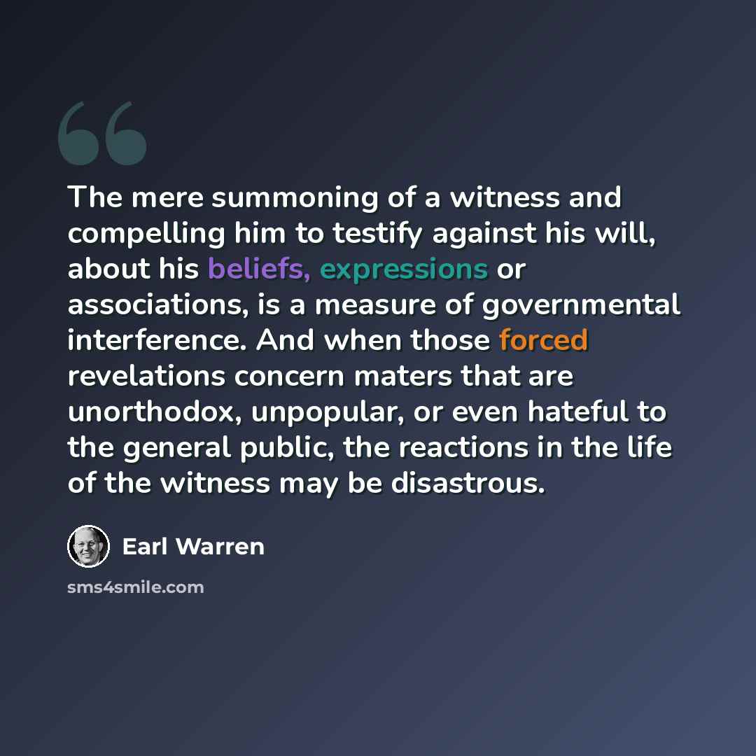 “The mere summoning of a witness and compelling him to testify against his will, about his beliefs, expressions or associations, is a measure of governmental interference. And when those forced revelations concern maters that are unorthodox, unpopular, or even hateful to the general public, the…” quote by Earl Warren