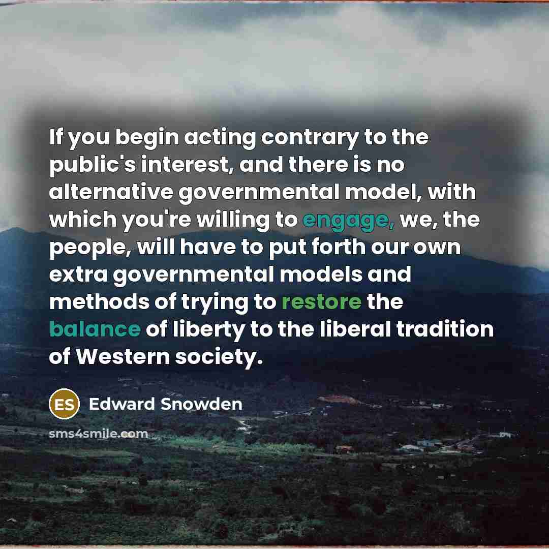 “If you begin acting contrary to the public's interest, and there is no alternative governmental model, with which you're willing to engage, we, the people, will have to put forth our own extra governmental models and methods of trying to restore the balance of liberty to the liberal tradition of…” quote by Edward Snowden