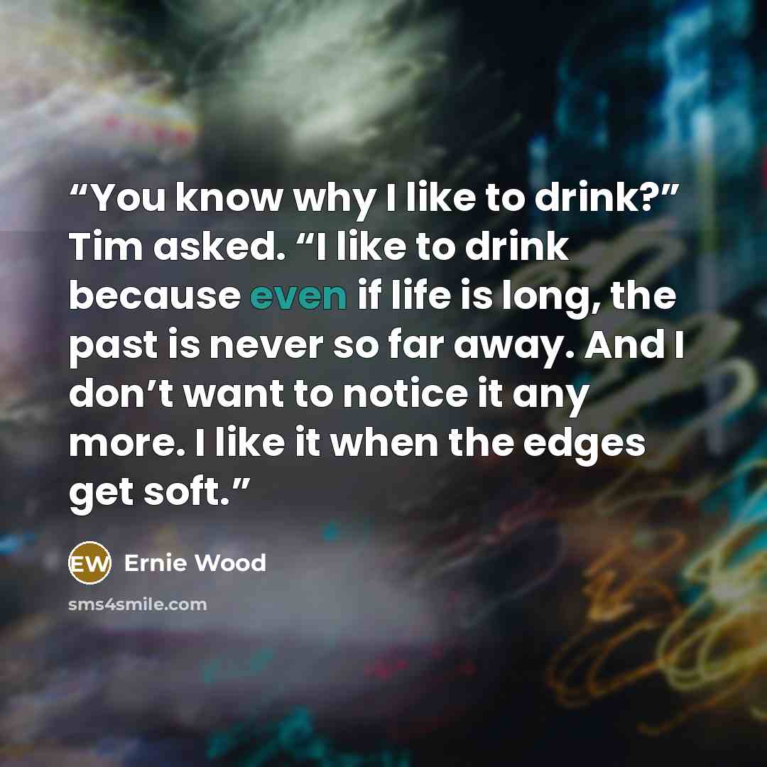 “You know why I like to drink?” Tim asked. “I like to drink because even if life is long, the past is never so far away. And I don’t want to notice it any more. I like it when the edges get soft.” quote by Ernie Wood