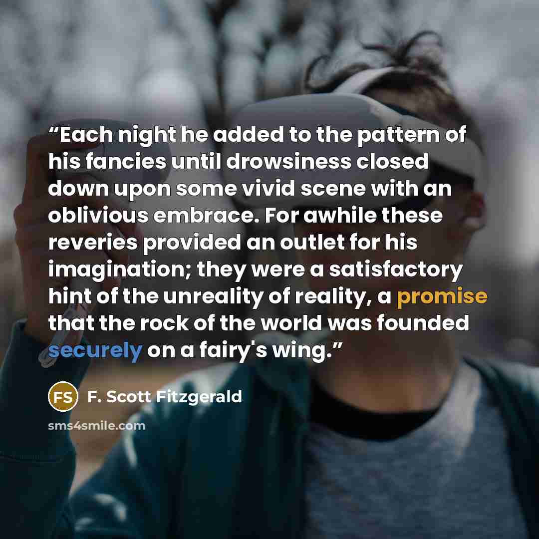 “Each night he added to the pattern of his fancies until drowsiness closed down upon some vivid scene with an oblivious embrace. For awhile these reveries provided an outlet for his imagination; they were a satisfactory hint of the unreality of reality, a promise that the rock of the world was…” quote by F. Scott Fitzgerald