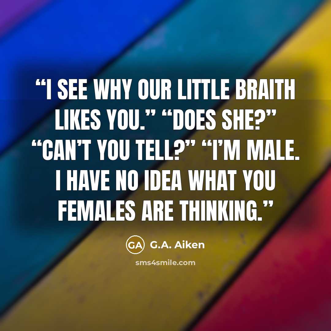 “I see why our little Braith likes you.” “Does she?” “Can’t you tell?” “I’m male. I have no idea what you females are thinking.” quote by G.A. Aiken