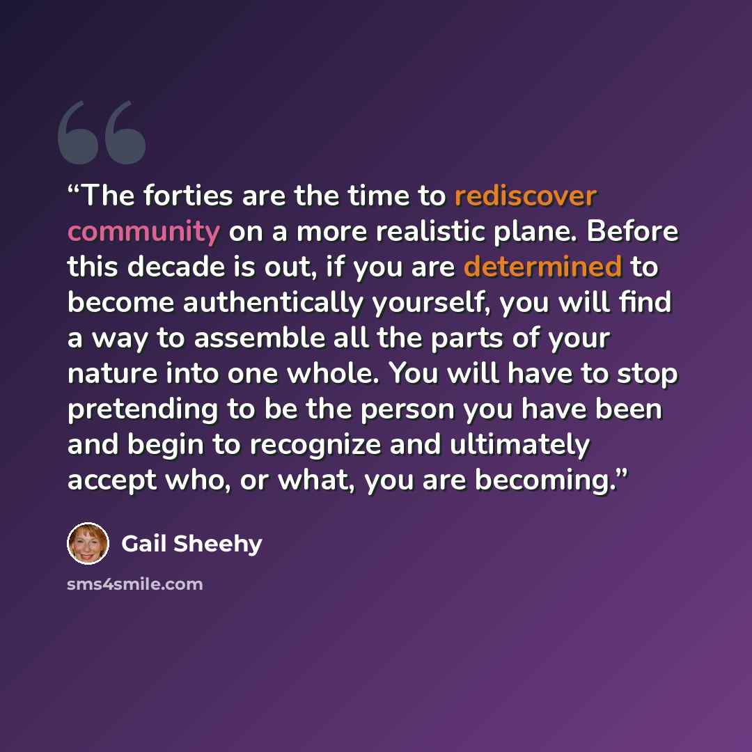 “The forties are the time to rediscover community on a more realistic plane. Before this decade is out, if you are determined to become authentically yourself, you will find a way to assemble all the parts of your nature into one whole. You will have to stop pretending to be the person you have…” quote by Gail Sheehy