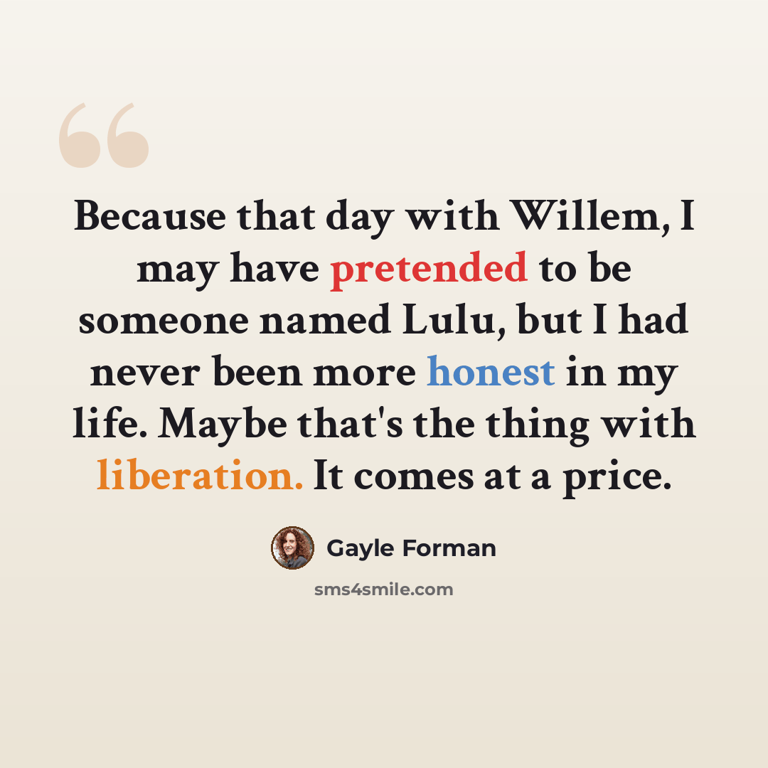 “Because that day with Willem, I may have pretended to be someone named Lulu, but I had never been more honest in my life. Maybe that's the thing with liberation. It comes at a price.” quote by Gayle Forman