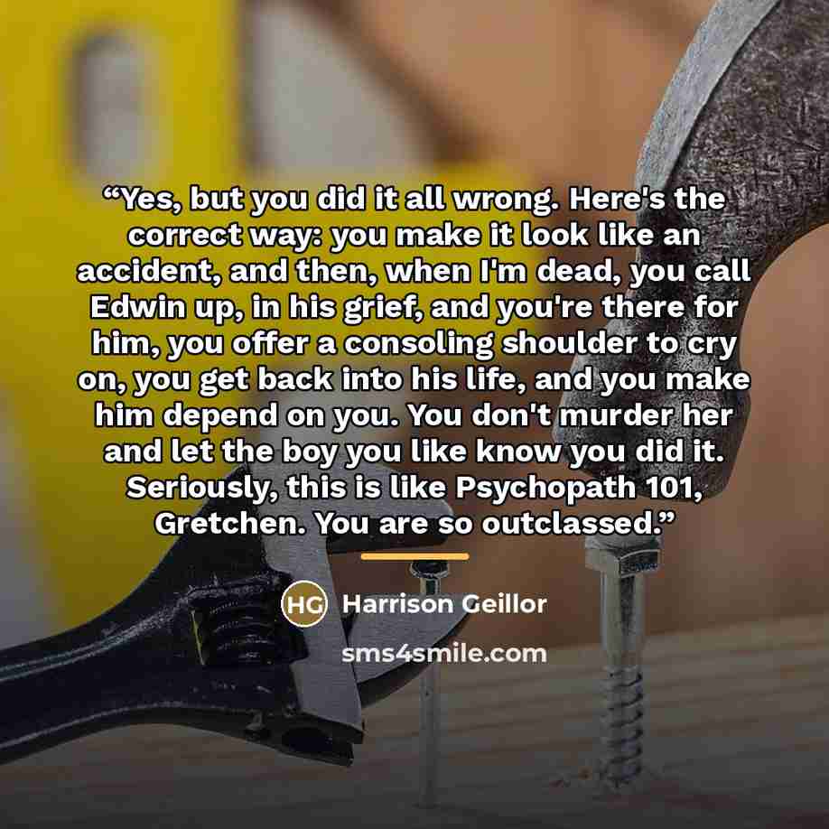 “Yes, but you did it all wrong. Here's the correct way: you make it look like an accident, and then, when I'm dead, you call Edwin up, in his grief, and you're there for him, you offer a consoling shoulder to cry on, you get back into his life, and you make him depend on you. You don't murder her…” quote by Harrison Geillor