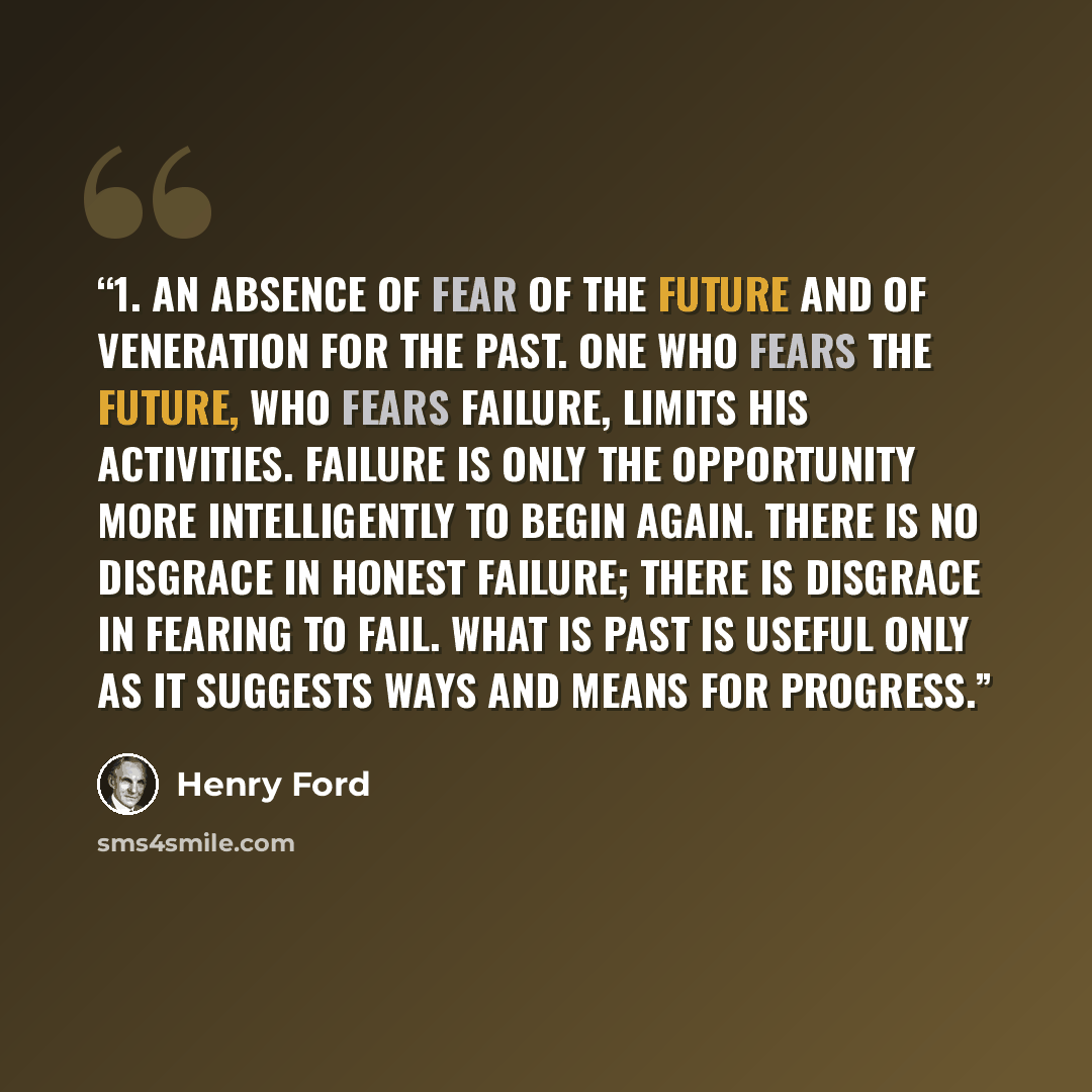 “1. An absence of fear of the future and of veneration for the past. One who fears the future, who fears failure, limits his activities. Failure is only the opportunity more intelligently to begin again. There is no disgrace in honest failure; there is disgrace in fearing to fail. What is past is…” quote by Henry Ford